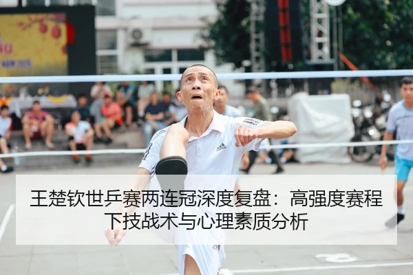 王楚钦世乒赛两连冠深度复盘：高强度赛程下技战术与心理素质分析